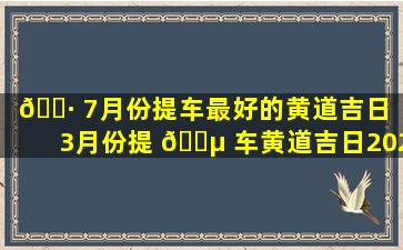 🕷 7月份提车最好的黄道吉日（3月份提 🌵 车黄道吉日2023年）